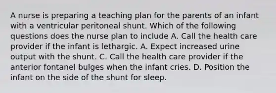 A nurse is preparing a teaching plan for the parents of an infant with a ventricular peritoneal shunt. Which of the following questions does the nurse plan to include A. Call the health care provider if the infant is lethargic. A. Expect increased urine output with the shunt. C. Call the health care provider if the anterior fontanel bulges when the infant cries. D. Position the infant on the side of the shunt for sleep.