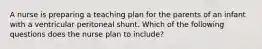 A nurse is preparing a teaching plan for the parents of an infant with a ventricular peritoneal shunt. Which of the following questions does the nurse plan to include?