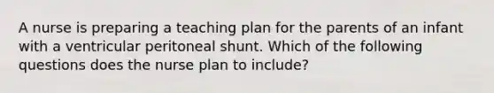 A nurse is preparing a teaching plan for the parents of an infant with a ventricular peritoneal shunt. Which of the following questions does the nurse plan to include?