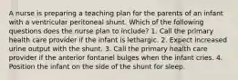 A nurse is preparing a teaching plan for the parents of an infant with a ventricular peritoneal shunt. Which of the following questions does the nurse plan to include? 1. Call the primary health care provider if the infant is lethargic. 2. Expect increased urine output with the shunt. 3. Call the primary health care provider if the anterior fontanel bulges when the infant cries. 4. Position the infant on the side of the shunt for sleep.