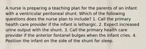 A nurse is preparing a teaching plan for the parents of an infant with a ventricular peritoneal shunt. Which of the following questions does the nurse plan to include? 1. Call the primary health care provider if the infant is lethargic. 2. Expect increased urine output with the shunt. 3. Call the primary health care provider if the anterior fontanel bulges when the infant cries. 4. Position the infant on the side of the shunt for sleep.