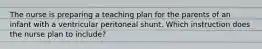 The nurse is preparing a teaching plan for the parents of an infant with a ventricular peritoneal shunt. Which instruction does the nurse plan to include?