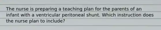 The nurse is preparing a teaching plan for the parents of an infant with a ventricular peritoneal shunt. Which instruction does the nurse plan to include?