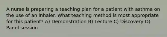 A nurse is preparing a teaching plan for a patient with asthma on the use of an inhaler. What teaching method is most appropriate for this patient? A) Demonstration B) Lecture C) Discovery D) Panel session