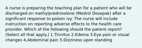 A nurse is preparing the teaching plan for a patient who will be discharged on methylprednisolone (Medrol Dosepak) after a significant response to poison ivy. The nurse will include instruction on reporting adverse effects to the health care provider. Which of the following should the patient report? (Select all that apply.) 1.Tinnitus 2.Edema 3.Eye pain or visual changes 4.Abdominal pain 5.Dizziness upon standing