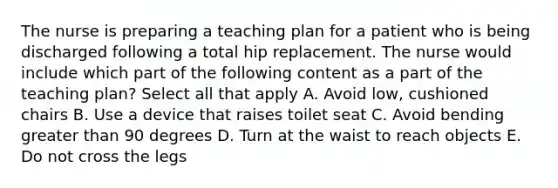 The nurse is preparing a teaching plan for a patient who is being discharged following a total hip replacement. The nurse would include which part of the following content as a part of the teaching plan? Select all that apply A. Avoid low, cushioned chairs B. Use a device that raises toilet seat C. Avoid bending greater than 90 degrees D. Turn at the waist to reach objects E. Do not cross the legs