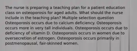 The nurse is preparing a teaching plan for a patient education class on osteoporosis for aged adults. What should the nurse include in the teaching plan? Multiple selection question Osteoporosis occurs due to calcium deficiency. Osteoporosis occurs more in very tall individuals. Osteoporosis occurs due to deficiency of vitamin D. Osteoporosis occurs in women due to oversecretion of estrogen. Osteoporosis occurs primarily in postmenopausal, fair-skinned women.