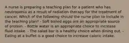 A nurse is preparing a teaching plan for a patient who has neutropenia as a result of radiation therapy for the treatment of cancer. Which of the following should the nurse plan to include in the teaching plan? - Soft boiled eggs are an appropriate source of protein. - Bottle water is an appropriate choice to increase fluid intake. - The salad bar is a healthy choice when dining out. - Eating at a buffet is a good choice to increase caloric intake.