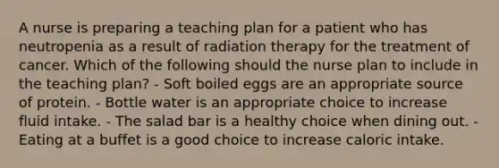 A nurse is preparing a teaching plan for a patient who has neutropenia as a result of radiation therapy for the treatment of cancer. Which of the following should the nurse plan to include in the teaching plan? - Soft boiled eggs are an appropriate source of protein. - Bottle water is an appropriate choice to increase fluid intake. - The salad bar is a healthy choice when dining out. - Eating at a buffet is a good choice to increase caloric intake.