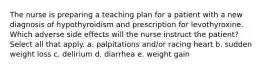 The nurse is preparing a teaching plan for a patient with a new diagnosis of hypothyroidism and prescription for levothyroxine. Which adverse side effects will the nurse instruct the patient? Select all that apply. a. palpitations and/or racing heart b. sudden weight loss c. delirium d. diarrhea e. weight gain