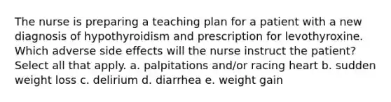 The nurse is preparing a teaching plan for a patient with a new diagnosis of hypothyroidism and prescription for levothyroxine. Which adverse side effects will the nurse instruct the patient? Select all that apply. a. palpitations and/or racing heart b. sudden weight loss c. delirium d. diarrhea e. weight gain