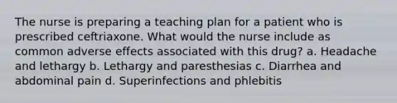 The nurse is preparing a teaching plan for a patient who is prescribed ceftriaxone. What would the nurse include as common adverse effects associated with this drug? a. Headache and lethargy b. Lethargy and paresthesias c. Diarrhea and abdominal pain d. Superinfections and phlebitis