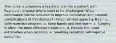 The nurse is preparing a teaching plan for a patient with Raynaud's disease who is soon to be discharged. What information will be included to improve circulation and prevent complications of this disease? (Select all that apply.) a. Begin a daily exercise program. b. Keep hands and feet warm. c. Surgery is often the most effective treatment. d. Elevate the lower extremities when reclining. e. Smoking cessation will improve outcomes.