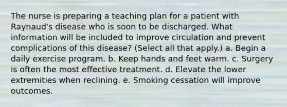 The nurse is preparing a teaching plan for a patient with Raynaud's disease who is soon to be discharged. What information will be included to improve circulation and prevent complications of this disease? (Select all that apply.) a. Begin a daily exercise program. b. Keep hands and feet warm. c. Surgery is often the most effective treatment. d. Elevate the lower extremities when reclining. e. Smoking cessation will improve outcomes.