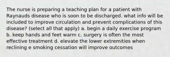 The nurse is preparing a teaching plan for a patient with Raynauds disease who is soon to be discharged. what info will be included to improve circulation and prevent complications of this disease? (select all that apply) a. begin a daily exercise program b. keep hands and feet warm c. surgery is often the most effective treatment d. elevate the lower extremities when reclining e smoking cessation will improve outcomes