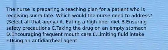 The nurse is preparing a teaching plan for a patient who is receiving sucralfate. Which would the nurse need to address? (Select all that apply.) A. Eating a high fiber diet B.Ensuring safety precautions C.Taking the drug on an empty stomach D.Encouraging frequent mouth care E.Limiting fluid intake F.Using an antidiarrheal agent