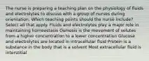 The nurse is preparing a teaching plan on the physiology of fluids and electrolytes to discuss with a group of nurses during orientation. Which teaching points should the nurse​ include? Select all that apply. Fluids and electrolytes play a major role in maintaining homeostasis Osmosis is the movement of solutes from a higher concentration to a lower concentration Glucose and electrolytes are located in intracellular fluid Protein is a substance in the body that is a solvent Most extracellular fluid is interstitial