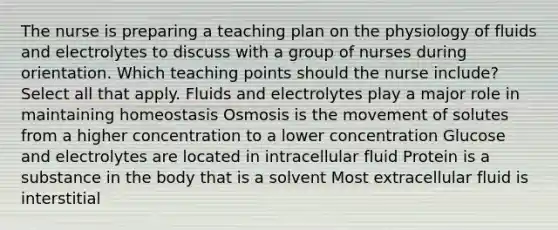 The nurse is preparing a teaching plan on the physiology of fluids and electrolytes to discuss with a group of nurses during orientation. Which teaching points should the nurse​ include? Select all that apply. Fluids and electrolytes play a major role in maintaining homeostasis Osmosis is the movement of solutes from a higher concentration to a lower concentration Glucose and electrolytes are located in intracellular fluid Protein is a substance in the body that is a solvent Most extracellular fluid is interstitial