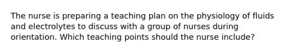 The nurse is preparing a teaching plan on the physiology of fluids and electrolytes to discuss with a group of nurses during orientation. Which teaching points should the nurse​ include?