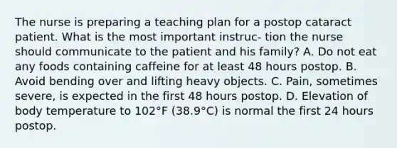 The nurse is preparing a teaching plan for a postop cataract patient. What is the most important instruc- tion the nurse should communicate to the patient and his family? A. Do not eat any foods containing caffeine for at least 48 hours postop. B. Avoid bending over and lifting heavy objects. C. Pain, sometimes severe, is expected in the first 48 hours postop. D. Elevation of body temperature to 102°F (38.9°C) is normal the first 24 hours postop.