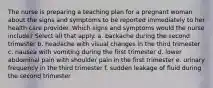 The nurse is preparing a teaching plan for a pregnant woman about the signs and symptoms to be reported immediately to her health care provider. Which signs and symptoms would the nurse include? Select all that apply. a. backache during the second trimester b. headache with visual changes in the third trimester c. nausea with vomiting during the first trimester d. lower abdominal pain with shoulder pain in the first trimester e. urinary frequency in the third trimester f. sudden leakage of fluid during the second trimester