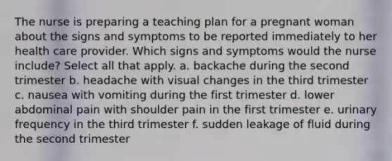 The nurse is preparing a teaching plan for a pregnant woman about the signs and symptoms to be reported immediately to her health care provider. Which signs and symptoms would the nurse include? Select all that apply. a. backache during the second trimester b. headache with visual changes in the third trimester c. nausea with vomiting during the first trimester d. lower abdominal pain with shoulder pain in the first trimester e. urinary frequency in the third trimester f. sudden leakage of fluid during the second trimester