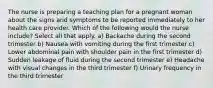 The nurse is preparing a teaching plan for a pregnant woman about the signs and symptoms to be reported immediately to her health care provider. Which of the following would the nurse include? Select all that apply. a) Backache during the second trimester b) Nausea with vomiting during the first trimester c) Lower abdominal pain with shoulder pain in the first trimester d) Sudden leakage of fluid during the second trimester e) Headache with visual changes in the third trimester f) Urinary frequency in the third trimester