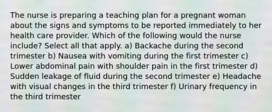 The nurse is preparing a teaching plan for a pregnant woman about the signs and symptoms to be reported immediately to her health care provider. Which of the following would the nurse include? Select all that apply. a) Backache during the second trimester b) Nausea with vomiting during the first trimester c) Lower abdominal pain with shoulder pain in the first trimester d) Sudden leakage of fluid during the second trimester e) Headache with visual changes in the third trimester f) Urinary frequency in the third trimester