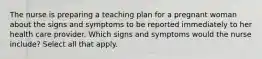 The nurse is preparing a teaching plan for a pregnant woman about the signs and symptoms to be reported immediately to her health care provider. Which signs and symptoms would the nurse include? Select all that apply.