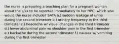 the nurse is preparing a teaching plan for a pregnant woman about the s/sx to be reported immediately to her HPC. which s/sx would the nurse include? SATA a.) sudden leakage of urine during the second trimester b.) urinary frequency in the third trimester c.) headache w/ visual changes in the third trimester d.) lower abdominal pain w/ shoulder pain in the first trimester e.) backache during the second trimester f.) nausea w/ vomiting during the first trimester