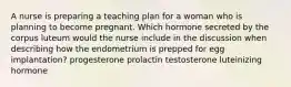 A nurse is preparing a teaching plan for a woman who is planning to become pregnant. Which hormone secreted by the corpus luteum would the nurse include in the discussion when describing how the endometrium is prepped for egg implantation? progesterone prolactin testosterone luteinizing hormone