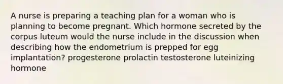 A nurse is preparing a teaching plan for a woman who is planning to become pregnant. Which hormone secreted by the corpus luteum would the nurse include in the discussion when describing how the endometrium is prepped for egg implantation? progesterone prolactin testosterone luteinizing hormone