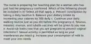 The nurse is preparing her teaching plan for a woman who has just had her pregnancy confirmed. Which of the following should be included in it? Select all that apply. a. Prevent constipation by taking a daily laxative b. Balance your dietary intake by increasing your calories by 300 daily c. Continue your daily walking routine just as you did before this pregnancy d. Tetanus, measles, mumps, and rubella vaccines will be given to you now e. Avoid tub baths now that you are pregnant to prevent vaginal infections f. Sexual activity is permitted as long as your membranes are intact g. Increase your consumption of milk to meet your iron needs