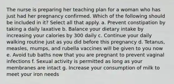 The nurse is preparing her teaching plan for a woman who has just had her pregnancy confirmed. Which of the following should be included in it? Select all that apply. a. Prevent constipation by taking a daily laxative b. Balance your dietary intake by increasing your calories by 300 daily c. Continue your daily walking routine just as you did before this pregnancy d. Tetanus, measles, mumps, and rubella vaccines will be given to you now e. Avoid tub baths now that you are pregnant to prevent vaginal infections f. Sexual activity is permitted as long as your membranes are intact g. Increase your consumption of milk to meet your iron needs