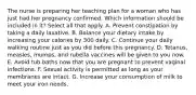 The nurse is preparing her teaching plan for a woman who has just had her pregnancy confirmed. Which information should be included in it? Select all that apply. A. Prevent constipation by taking a daily laxative. B. Balance your dietary intake by increasing your calories by 300 daily. C. Continue your daily walking routine just as you did before this pregnancy. D. Tetanus, measles, mumps, and rubella vaccines will be given to you now. E. Avoid tub baths now that you are pregnant to prevent vaginal infections. F. Sexual activity is permitted as long as your membranes are intact. G. Increase your consumption of milk to meet your iron needs.