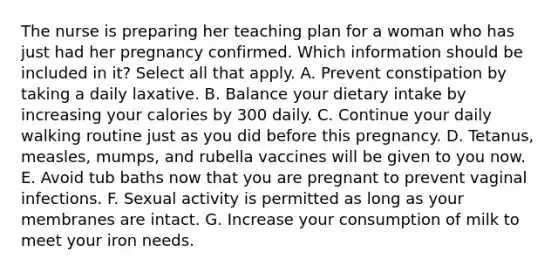 The nurse is preparing her teaching plan for a woman who has just had her pregnancy confirmed. Which information should be included in it? Select all that apply. A. Prevent constipation by taking a daily laxative. B. Balance your dietary intake by increasing your calories by 300 daily. C. Continue your daily walking routine just as you did before this pregnancy. D. Tetanus, measles, mumps, and rubella vaccines will be given to you now. E. Avoid tub baths now that you are pregnant to prevent vaginal infections. F. Sexual activity is permitted as long as your membranes are intact. G. Increase your consumption of milk to meet your iron needs.