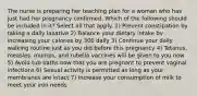 The nurse is preparing her teaching plan for a woman who has just had her pregnancy confirmed. Which of the following should be included in it? Select all that apply. 1) Prevent constipation by taking a daily laxative 2) Balance your dietary intake by increasing your calories by 300 daily 3) Continue your daily walking routine just as you did before this pregnancy 4) Tetanus, measles, mumps, and rubella vaccines will be given to you now 5) Avoid tub baths now that you are pregnant to prevent vaginal infections 6) Sexual activity is permitted as long as your membranes are intact 7) Increase your consumption of milk to meet your iron needs