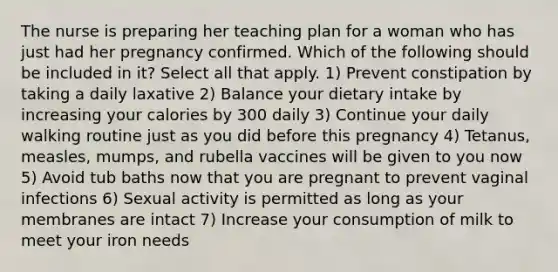 The nurse is preparing her teaching plan for a woman who has just had her pregnancy confirmed. Which of the following should be included in it? Select all that apply. 1) Prevent constipation by taking a daily laxative 2) Balance your dietary intake by increasing your calories by 300 daily 3) Continue your daily walking routine just as you did before this pregnancy 4) Tetanus, measles, mumps, and rubella vaccines will be given to you now 5) Avoid tub baths now that you are pregnant to prevent vaginal infections 6) Sexual activity is permitted as long as your membranes are intact 7) Increase your consumption of milk to meet your iron needs