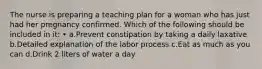 The nurse is preparing a teaching plan for a woman who has just had her pregnancy confirmed. Which of the following should be included in it: • a.Prevent constipation by taking a daily laxative b.Detailed explanation of the labor process c.Eat as much as you can d.Drink 2 liters of water a day