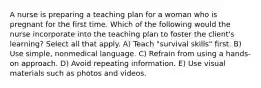 A nurse is preparing a teaching plan for a woman who is pregnant for the first time. Which of the following would the nurse incorporate into the teaching plan to foster the client's learning? Select all that apply. A) Teach "survival skills" first. B) Use simple, nonmedical language. C) Refrain from using a hands-on approach. D) Avoid repeating information. E) Use visual materials such as photos and videos.