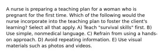 A nurse is preparing a teaching plan for a woman who is pregnant for the first time. Which of the following would the nurse incorporate into the teaching plan to foster the client's learning? Select all that apply. A) Teach "survival skills" first. B) Use simple, nonmedical language. C) Refrain from using a hands-on approach. D) Avoid repeating information. E) Use visual materials such as photos and videos.