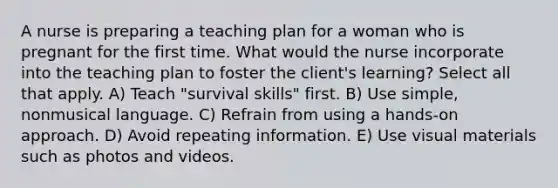 A nurse is preparing a teaching plan for a woman who is pregnant for the first time. What would the nurse incorporate into the teaching plan to foster the client's learning? Select all that apply. A) Teach "survival skills" first. B) Use simple, nonmusical language. C) Refrain from using a hands-on approach. D) Avoid repeating information. E) Use visual materials such as photos and videos.