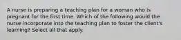 A nurse is preparing a teaching plan for a woman who is pregnant for the first time. Which of the following would the nurse incorporate into the teaching plan to foster the client's learning? Select all that apply.