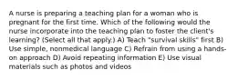 A nurse is preparing a teaching plan for a woman who is pregnant for the first time. Which of the following would the nurse incorporate into the teaching plan to foster the client's learning? (Select all that apply.) A) Teach "survival skills" first B) Use simple, nonmedical language C) Refrain from using a hands-on approach D) Avoid repeating information E) Use visual materials such as photos and videos