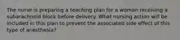 The nurse is preparing a teaching plan for a woman receiving a subarachnoid block before delivery. What nursing action will be included in this plan to prevent the associated side effect of this type of anesthesia?