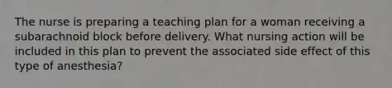 The nurse is preparing a teaching plan for a woman receiving a subarachnoid block before delivery. What nursing action will be included in this plan to prevent the associated side effect of this type of anesthesia?