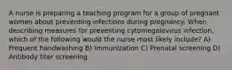 A nurse is preparing a teaching program for a group of pregnant women about preventing infections during pregnancy. When describing measures for preventing cytomegalovirus infection, which of the following would the nurse most likely include? A) Frequent handwashing B) Immunization C) Prenatal screening D) Antibody titer screening