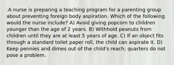 .A nurse is preparing a teaching program for a parenting group about preventing foreign body aspiration. Which of the following would the nurse include? A) Avoid giving popcorn to children younger than the age of 2 years. B) Withhold peanuts from children until they are at least 5 years of age. C) If an object fits through a standard toilet paper roll, the child can aspirate it. D) Keep pennies and dimes out of the child's reach; quarters do not pose a problem.