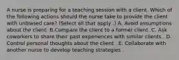 A nurse is preparing for a teaching session with a client. Which of the following actions should the nurse take to provide the client with unbiased care? (Select all that apply .) A. Avoid assumptions about the client. B.Compare the client to a former client. C. Ask coworkers to share their past experiences with similar clients . D. Control personal thoughts about the client . E. Collaborate with another nurse to develop teaching strategies .