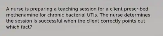 A nurse is preparing a teaching session for a client prescribed methenamine for chronic bacterial UTIs. The nurse determines the session is successful when the client correctly points out which fact?